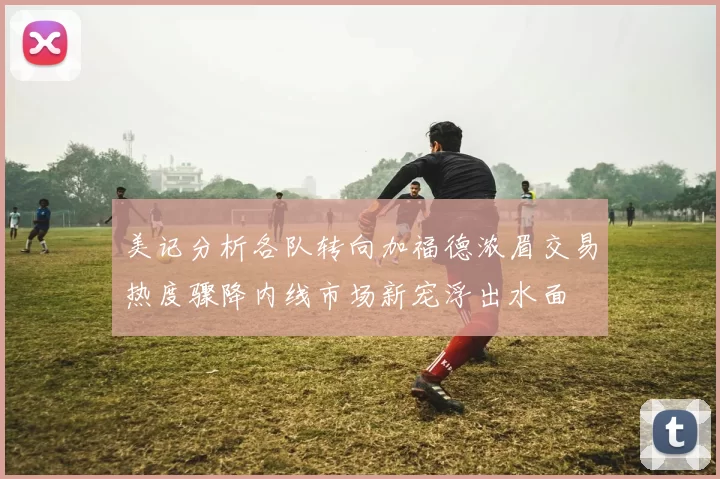 美记分析各队转向加福德浓眉交易热度骤降内线市场新宠浮出水面