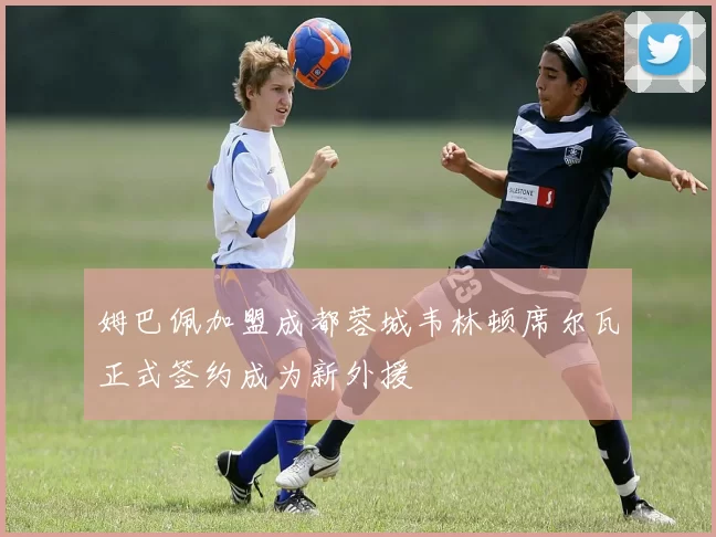 姆巴佩加盟成都蓉城韦林顿席尔瓦正式签约成为新外援