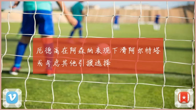 厄德高在阿森纳表现下滑阿尔特塔或考虑其他引援选择