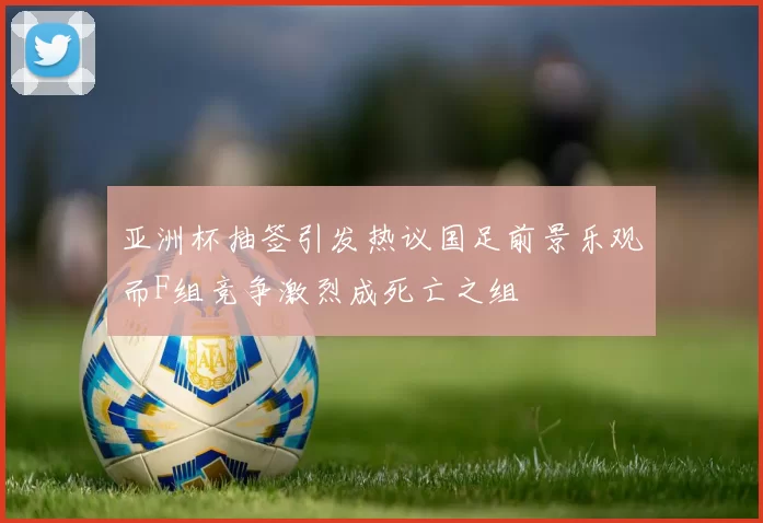 亚洲杯抽签引发热议国足前景乐观而F组竞争激烈成死亡之组