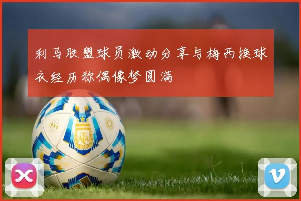 利马联盟球员激动分享与梅西换球衣经历称偶像梦圆满