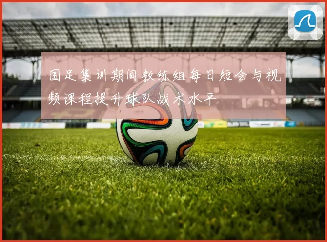 国足集训期间教练组每日短会与视频课程提升球队战术水平