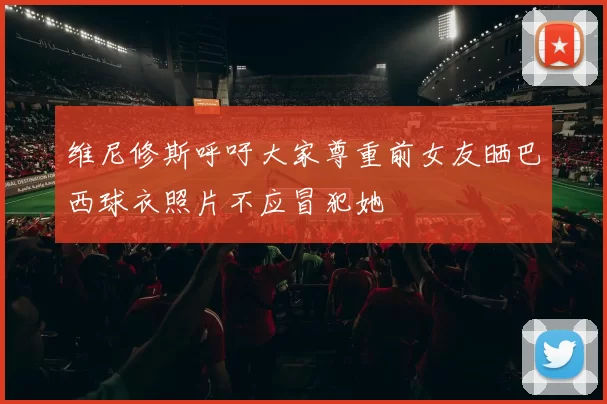 维尼修斯呼吁大家尊重前女友晒巴西球衣照片不应冒犯她