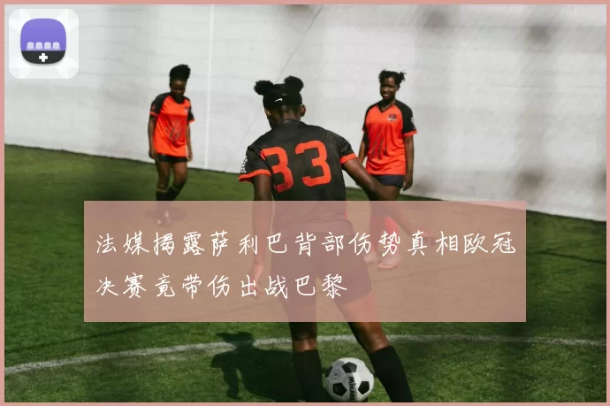 法媒揭露萨利巴背部伤势真相欧冠决赛竟带伤出战巴黎