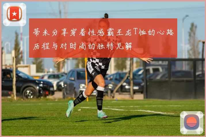 蒂米分享穿着性感霸王龙T恤的心路历程与对时尚的独特见解