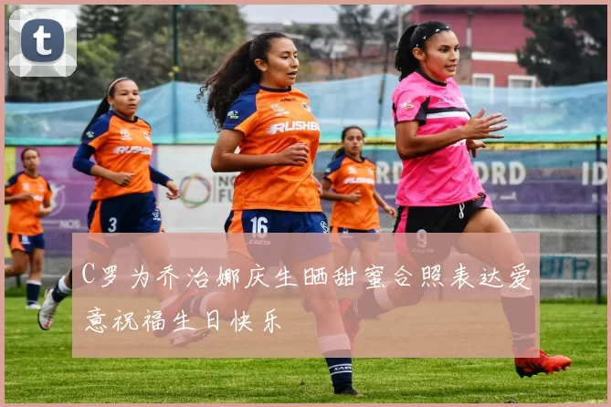 C罗为乔治娜庆生晒甜蜜合照表达爱意祝福生日快乐