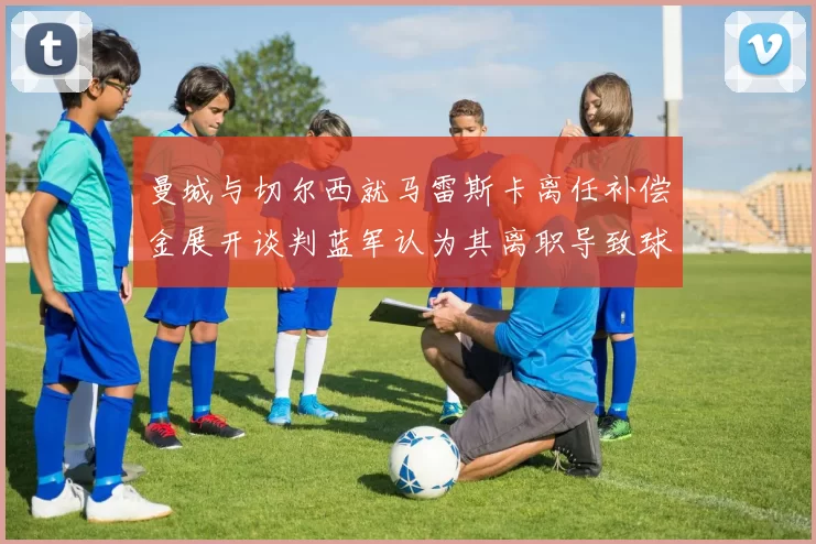 曼城与切尔西就马雷斯卡离任补偿金展开谈判蓝军认为其离职导致球队崩盘