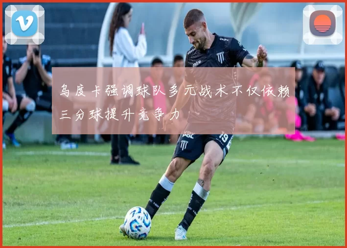 乌度卡强调球队多元战术不仅依赖三分球提升竞争力