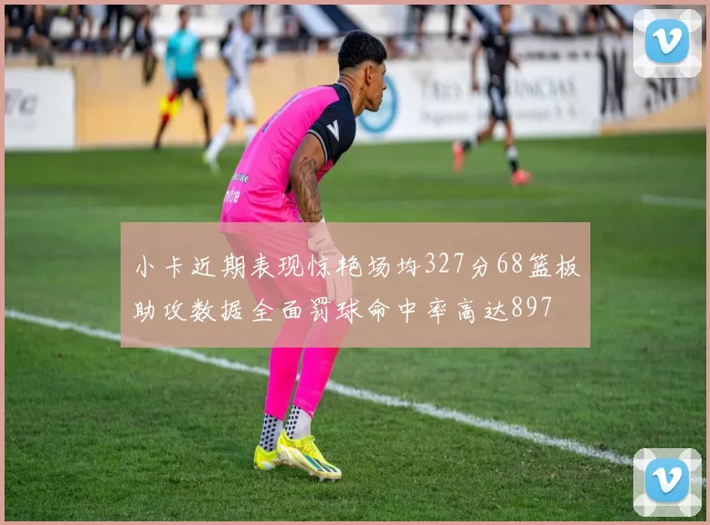 小卡近期表现惊艳场均327分68篮板助攻数据全面罚球命中率高达897