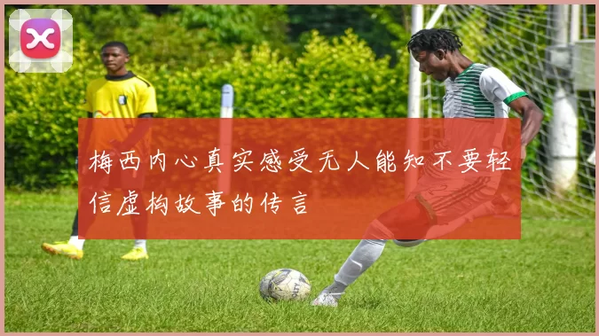 梅西内心真实感受无人能知不要轻信虚构故事的传言