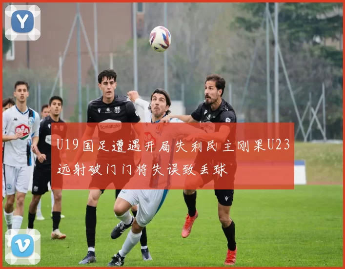 U19国足遭遇开局失利民主刚果U23远射破门门将失误致丢球