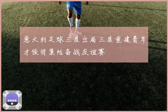 意大利足球三度出局三度重建青年才俊将集结备战友谊赛