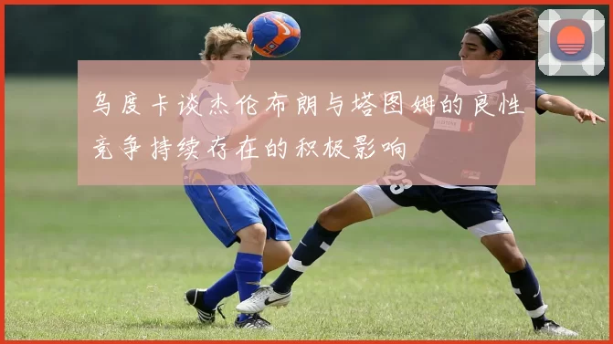 乌度卡谈杰伦布朗与塔图姆的良性竞争持续存在的积极影响